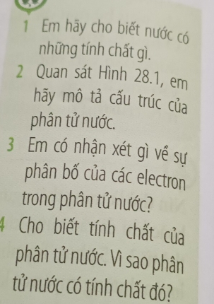 Em hãy cho biết nước có 
những tính chất gì. 
2 Quan sát Hình 28.1, em 
hãy mô tả cấu trúc của 
phân tử nước. 
3 Em có nhận xét gì về sự 
phân bố của các electron 
trong phân tử nước? 
4 Cho biết tính chất của 
phân tử nước. Vì sao phân 
tử nước có tính chất đó?