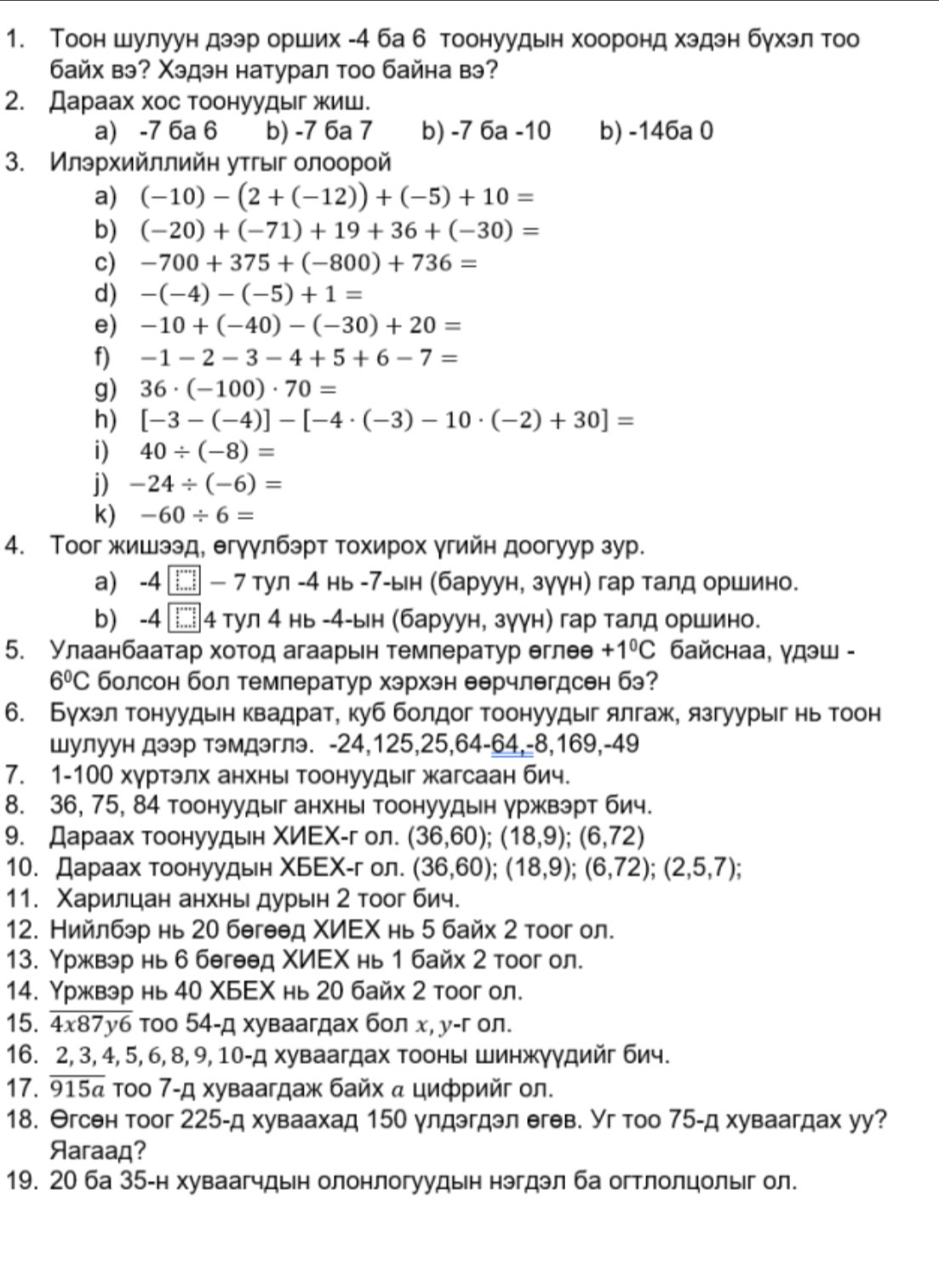 Тоон шулуун дээр орших -4 ба 6 тоонуудьн хооронд хэдэн бγхэл тоо
байх вэ? Χэдэн натурал тοо байна вэ?
2. Дараах хос тоонуудыг жиш.
a) -7 6a 6 b) -7 6a 7 b) -7 6a -10 b) -146a 0
3. Илэрхийллийη уτгыг олоорой
a) (-10)-(2+(-12))+(-5)+10=
b) (-20)+(-71)+19+36+(-30)=
c) -700+375+(-800)+736=
d) -(-4)-(-5)+1=
e) -10+(-40)-(-30)+20=
f) -1-2-3-4+5+6-7=
g) 36· (-100)· 70=
h) [-3-(-4)]-[-4· (-3)-10· (-2)+30]=
i) 40/ (-8)=
j) -24/ (-6)=
k) -60/ 6=
4. Τоог жишээд, егγγлбэрт тοхирох γгийн доогуур зур.
а) -4 е о ス тул -4 нь -7-ьн баруун, зуун) гар талд оршино.
b) -4  4 тул 4 нь -4-ьн (баруун, зγγн) гар талд оршино.
5. Улаанбаатар хотод агаарьн темлератур еглθе +1^0C байснаа, γдэш -
6°C болсон бол темлератур хэрхэн еерчлегдсен бэ?
6. Бγхэл тонуудын квадрат, куб болдог тоонуудыг ялгаж, язгуурыг ньтоон
шулуун дээр тэмдэглэ. -24,125,25,64-64,-8,169,-49
7. 1-100 хγртэлх анхнь тоонуудыг жагсаан бич.
8. 36, 75, 84 тоонуудыг анхнь тоонуудын γржвэрт бич.
9. Дараах тоонуудын ΧИΕΧ-г ол. (36,60);(18,9);(6,72)
10. Дараах тоонуудын ΧБΕΧ-г ол. (36,60);(18,9);(6,72);(2,5,7)
11. Χарилцан анхнь дурьн 2 тоог бич.
12. Нийлбэр нь 20 бегеед ΧИΕΧ нь 5 байх 2 тоог ол.
13. Υржвэр нь6 бегθед ΧИΕΧ нь 1 байх 2 тоог ол.
14. Υржвэр нь 40 ΧБΕΧ нь 20 байх 2 тоог ол.
15. 4x87у6 тοо 54-д хуваагдах бол x, у-г ол.
16. 2, 3, 4, 5, 6, 8, 9, 10-д хуваагдах тоонь шинжγγдийг бич.
17. 915α τοο 7-д хуваагдаж байх α цифрийг ол.
18. Θгсен тоог 225-д хуваахад 150 γлдэгдэл егев. Уг тοо 75-д хуваагдах уу?
Яaraaд?
19. 20 ба 35-н хуваагчдын олонлогуудын нэгдэл ба огтлолцолыг ол.