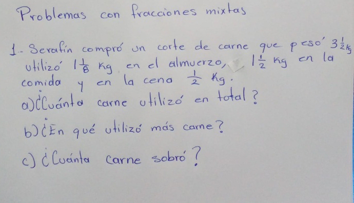 Problemas con fracciones mixtas 
1- Serafin compro on corte de carne gue peso' 3 1/2 kg
ufilizo 1 1/8 kg en cl almuerzo, 1 1/2  rig on la 
comida y on la ceno  1/2 kg
acluanta came ofilizo en total? 
b)(En gué utilizo màs came? 
() cCuanta carne sobro?