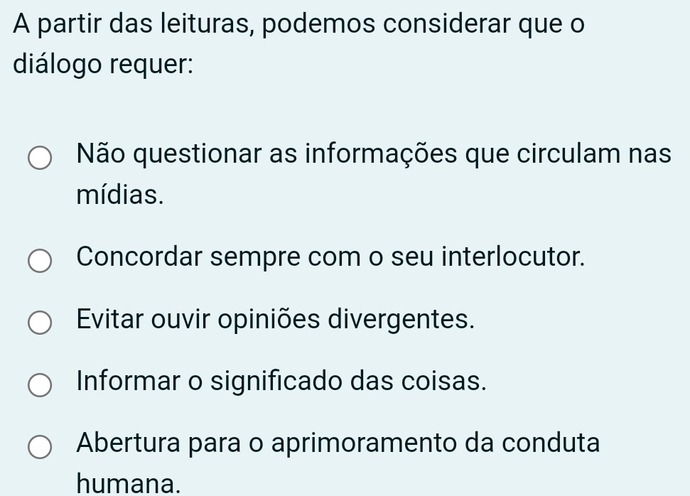 A partir das leituras, podemos considerar que o
diálogo requer:
Não questionar as informações que circulam nas
mídias.
Concordar sempre com o seu interlocutor.
Evitar ouvir opiniões divergentes.
Informar o significado das coisas.
Abertura para o aprimoramento da conduta
humana.