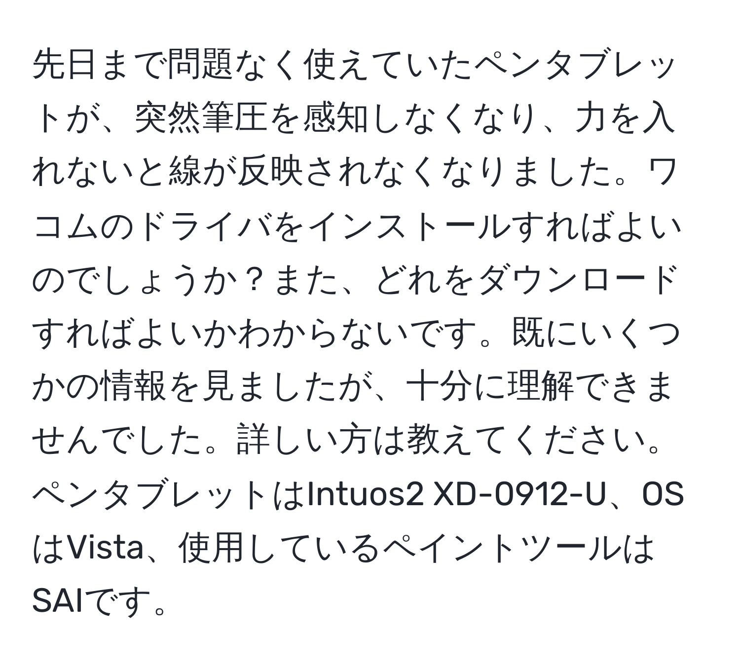 先日まで問題なく使えていたペンタブレットが、突然筆圧を感知しなくなり、力を入れないと線が反映されなくなりました。ワコムのドライバをインストールすればよいのでしょうか？また、どれをダウンロードすればよいかわからないです。既にいくつかの情報を見ましたが、十分に理解できませんでした。詳しい方は教えてください。ペンタブレットはIntuos2 XD-0912-U、OSはVista、使用しているペイントツールはSAIです。