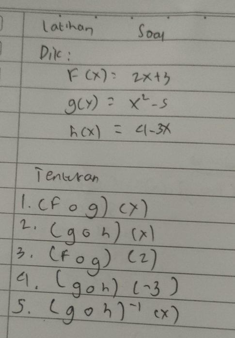 Lathan Soo 
Dilc:
F(x)=2x+3
g(y)=x^2-5
h(x)=4-3x
Tencucan 
1. (Fcirc g)(x)
2. (goh)(x)
3. (Fcirc g)(2)
9. (goh)(-3)
5. (goh)^-1(x)