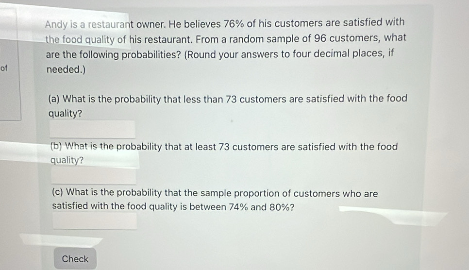 Andy is a restaurant owner. He believes 76% of his customers are satisfied with 
the food quality of his restaurant. From a random sample of 96 customers, what 
are the following probabilities? (Round your answers to four decimal places, if 
of needed.) 
(a) What is the probability that less than 73 customers are satisfied with the food 
quality? 
(b) What is the probability that at least 73 customers are satisfied with the food 
quality? 
(c) What is the probability that the sample proportion of customers who are 
satisfied with the food quality is between 74% and 80%? 
Check