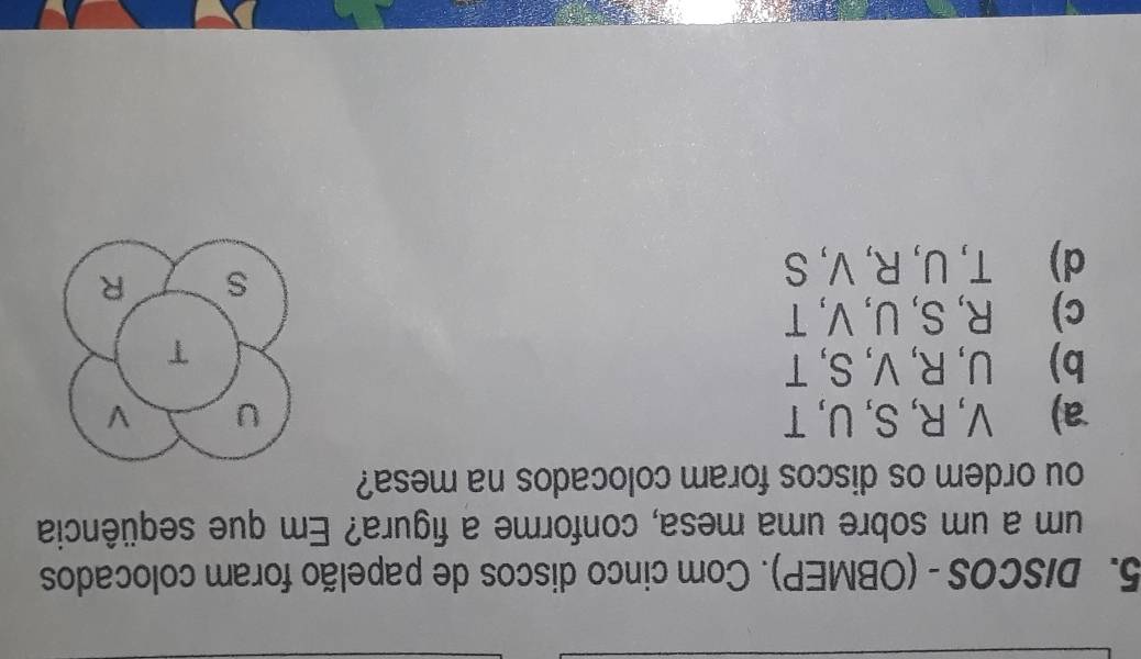 DISCOS - (OBMEP). Com cinco discos de papelão foram colocados
um a um sobre uma mesa, conforme a figura? Em que seqüência
ou ordem os discos foram colocados na mesa?
a) V, R, S, U, T U V
b) U, R, V, S, T
T
c) R, S, U, V, T
d) T, U, R, V, S
s R