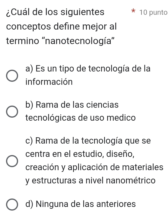 ¿Cuál de los siguientes 10 punto
conceptos define mejor al
termino 'nanotecnología”
a) Es un tipo de tecnología de la
información
b) Rama de las ciencias
tecnológicas de uso medico
c) Rama de la tecnología que se
centra en el estudio, diseño,
creación y aplicación de materiales
y estructuras a nivel nanométrico
d) Ninguna de las anteriores