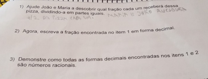 Ajude João e Maria a descobrir qual fração cada um receberá dessa 
pizza, dividindo-a em partes iguais. 
2) Agora, escreva a fração encontrada no item 1 em forma decimal. 
3) Demonstre como todas as formas decimais encontradas nos itens 1 e 2
são números racionais.