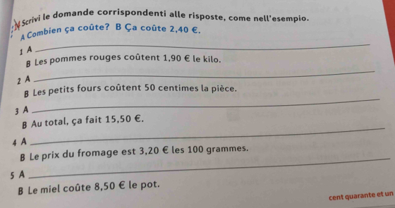 Scrivi le domande corrispondenti alle risposte, come nell'esempio. 
A Combien ça coûte? B Ça coûte 2,40 €,
1 A 
_ 
B Les pommes rouges coûtent 1,90 € le kilo.
2 A 
_ 
_ 
B Les petits fours coûtent 50 centimes la pièce.
3 A 
_ 
B Au total, ça fait 15,50 €.
4 A 
B Le prix du fromage est 3,20 € les 100 grammes.
5 A 
_ 
B Le miel coûte 8,50 € le pot. 
cent quarante et un