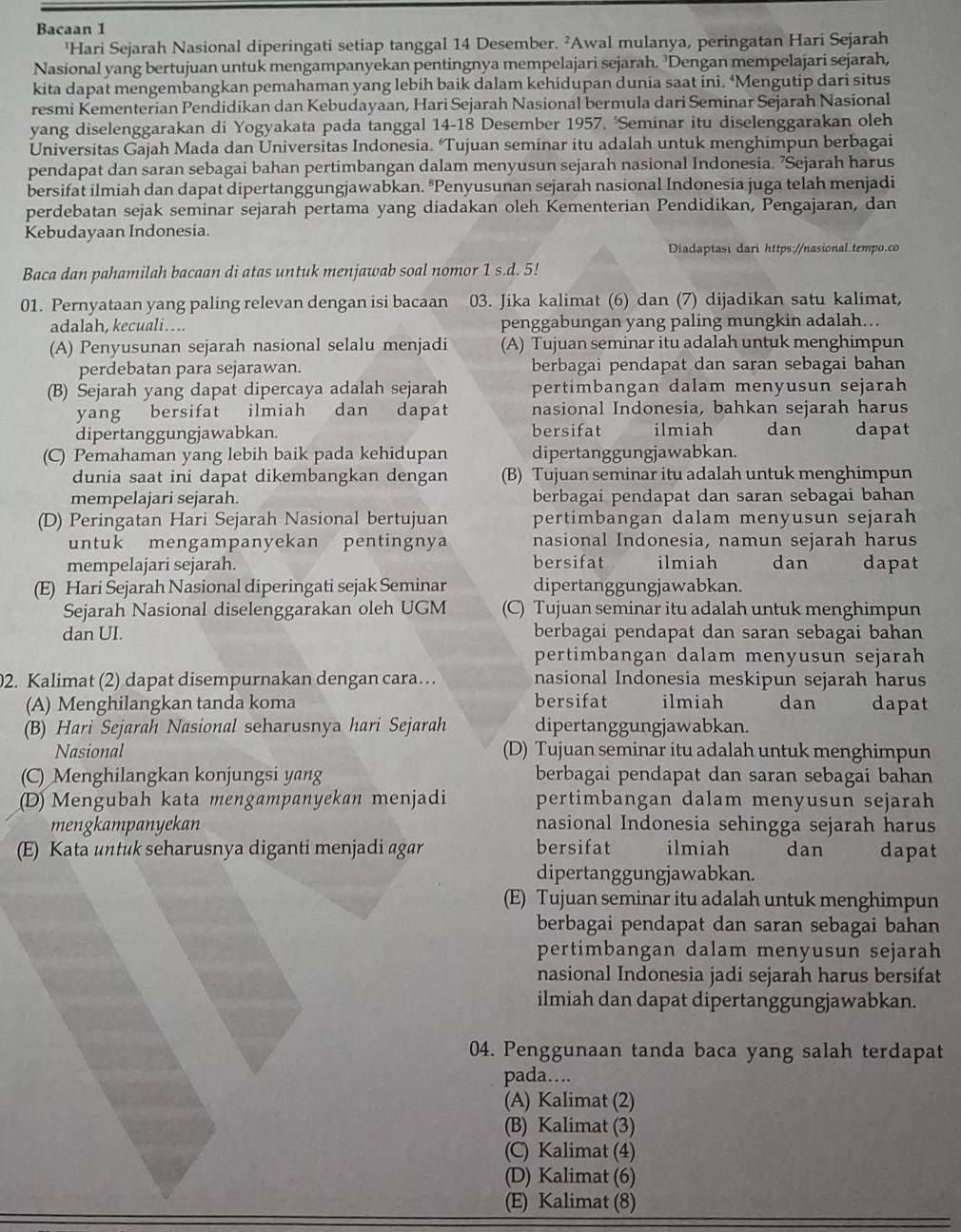 Bacaan 1
'Hari Sejarah Nasional diperingati setiap tanggal 14 Desember. ²Awal mulanya, peringatan Hari Sejarah
Nasional yang bertujuan untuk mengampanyekan pentingnya mempelajari sejarah. ³Dengan mempelajari sejarah,
kita dapat mengembangkan pemahaman yang lebih baik dalam kehidupan dunia saat ini. ‘Mengutip dari situs
resmi Kementerian Pendidikan dan Kebudayaan, Hari Sejarah Nasional bermula dari Seminar Sejarah Nasional
yang diselenggarakan di Yogyakata pada tanggal 14-18 Desember 1957. °Seminar itu diselenggarakan oleh
Universitas Gajah Mada dan Universitas Indonesia. ‘Tujuan seminar itu adalah untuk menghimpun berbagai
pendapat dan saran sebagai bahan pertimbangan dalam menyusun sejarah nasional Indonesia. ’Sejarah harus
bersifat ilmiah dan dapat dipertanggungjawabkan. ªPenyusunan sejarah nasional Indonesia juga telah menjadi
perdebatan sejak seminar sejarah pertama yang diadakan oleh Kementerian Pendidikan, Pengajaran, dan
Kebudayaan Indonesia.
Diadaptasi dari https://nasional.tempo.co
Baca dan pahamilah bacaan di atas untuk menjawab soal nomor 1 s.d. 5!
01. Pernyataan yang paling relevan dengan isi bacaan 03. Jika kalimat (6) dan (7) dijadikan satu kalimat,
adalah, kecuali… penggabungan yang paling mungkin adalah...
(A) Penyusunan sejarah nasional selalu menjadi (A) Tujuan seminar itu adalah untuk menghimpun
perdebatan para sejarawan. berbagai pendapat dan saran sebagai bahan
(B) Sejarah yang dapat dipercaya adalah sejarah pertimbangan dalam menyusun sejarah
yang bersifat ilmiah dan dapat nasional Indonesia, bahkan sejarah harus
dipertanggungjawabkan. bersifat ilmiah dan dapat
(C) Pemahaman yang lebih baik pada kehidupan dipertanggungjawabkan.
dunia saat ini dapat dikembangkan dengan (B) Tujuan seminar itu adalah untuk menghimpun
mempelajari sejarah. berbagai pendapat dan saran sebagai bahan
(D) Peringatan Hari Sejarah Nasional bertujuan pertimbangan dalam menyusun sejarah
untuk mengampanyekan pentingnya nasional Indonesia, namun sejarah harus
mempelajari sejarah. bersifat ilmiah dan dapat
(E) Hari Sejarah Nasional diperingati sejak Seminar dipertanggungjawabkan.
Sejarah Nasional diselenggarakan oleh UGM (C) Tujuan seminar itu adalah untuk menghimpun
dan UI. berbagai pendapat dan saran sebagai bahan
pertimbangan dalam menyusun sejarah
2. Kalimat (2) dapat disempurnakan dengan cara… nasional Indonesia meskipun sejarah harus
(A) Menghilangkan tanda koma bersifat ilmiah dan dapat
(B) Hari Sejarah Nasional seharusnya hari Sejarah dipertanggungjawabkan.
Nasional (D) Tujuan seminar itu adalah untuk menghimpun
(C) Menghilangkan konjungsi yang berbagai pendapat dan saran sebagai bahan
(D) Mengubah kata mengampanyekan menjadi pertimbangan dalam menyusun sejarah
mengkampanyekan nasional Indonesia sehingga sejarah harus
(E) Kata untuk seharusnya diganti menjadi agar bersifat ilmiah dan dapat
dipertanggungjawabkan.
(E) Tujuan seminar itu adalah untuk menghimpun
berbagai pendapat dan saran sebagai bahan
pertimbangan dalam menyusun sejarah
nasional Indonesia jadi sejarah harus bersifat
ilmiah dan dapat dipertanggungjawabkan.
04. Penggunaan tanda baca yang salah terdapat
pada….
(A) Kalimat (2)
(B) Kalimat (3)
(C) Kalimat (4)
(D) Kalimat (6)
(E) Kalimat (8)