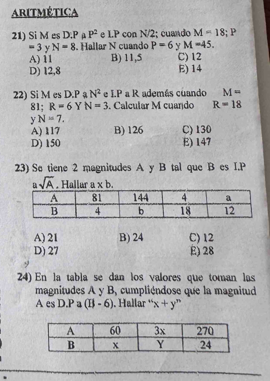 Aritmética
21) Si M es D. P P^2 e LP con N/2; cuando M=18; P
=3 y N=8. Hallar N cuando P=6 y M=45.
A) 11 B) 11,5 C) 12
D) 12,8 E) 14
22) Si M es D. P ạ N^2 e I.P a R además cuando M=
81; R=6 Y N=3. Calcular M cuardo R=18
y N=7.
A) 117 B) 126 C) 130
D) 150 E) 147
23) Se tiene 2 magnitudes A y B tal que B es I. P
asqrt(A). Hallar a* b.
A) 21 B) 24 C) 12
D) 27 E) 28
24) En la tabla se dan los valores que toman las
magnitudes A y B, cumpliéndose que la magnitud
A es D. P a (11-6) Hallar ' : x+y''