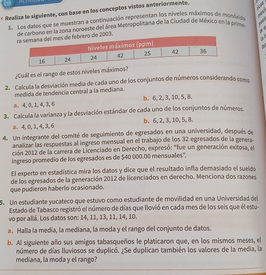 tcas
« Realiza lo siguiente, con base en los conceptos vistos anteriormente.
1. Los datos que se muestran a continuación representan los niveles máximos de monóxido
Xi
e carbono en la zona noroeste del área Metropolitana de la Ciudad de México en la prime  D o s 
h  e
03.
la ǀ
far
¿Cuál es el rango de estos niveles máximos
2. Calcula la desviación media de cada uno de los conjuntos de números considerando como
medida de tendencia central a la mediana.
a. 4, 0, 1, 4, 3, 6 b. 6, 2, 3, 10, 5, 8.
3. Calcula la varianza y la desviación estándar de cada uno de los conjuntos de números.
a. 4, 0, 1, 4, 3,6 b. 6, 2, 3, 10, 5, 8.
4. Un integrante del comité de seguimiento de egresados en una universidad, después de
analizar las respuestas al ingreso mensual en el trabajo de los 32 egresados de la genera-
ción 2012 de la carrera de Licenciado en Derecho, expresó: “fue un generación exitosa, el
ingreso promedio de los egresados es de $40 000.00 mensuales”.
El experto en estadística mira los datos y dice que el resultado infla demasiado el sueldo
de los egresados de la generación 2012 de licenciados en derecho. Menciona dos razones
que pudieron haberlo ocasionado.
5. Un estudiante yucateco que estuvo como estudiante de movilidad en una Universidad del
Estado de Tabasco registró el número de días que llovió en cada mes de los seis que él estu-
vo por allá. Los datos son: 14, 11, 13, 11, 14, 10.
a. Halla la media, la mediana, la moda y el rango del conjunto de datos.
b. Al siguiente año sus amigos tabasqueños le platicaron que, en los mismos meses, el
número de días lluviosos se duplicó. ¿Se duplican también los valores de la media, la
mediana, la moda y el rango?
_