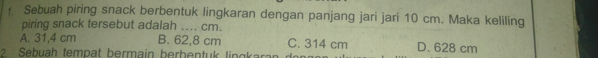 Sebuah piring snack berbentuk lingkaran dengan panjang jari jari 10 cm. Maka keliling
piring snack tersebut adalah _ cm.
A. 31,4 cm B. 62,8 cm C. 314 cm D. 628 cm
2 Sebuah tempat bermain berbentuk lingkar