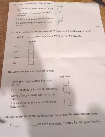 Which sentence is the most formal?
Tick one
here I asked him to phone me when he got
turned up. I told him to call me as soon as he 
I got him to ring me when he came in.
arrival. I requested that he telephone me on
i mark
Q2. Which verb completes the sentence so that it uses the subjunctive form?
I wish I _able to join you, but it will not be possible.
Tick one
am
was
were
be
1 m
Q3. Which sentence is the most formal?
Tick one.
Getting enough sleep is important,
isn't it?
Let's set off early for school tomorrow.
Do you fancy coming with us to the
park?
It is essential that we remember our
water bottles.
Q4. Complete the sentence below so that it uses the subjunctive form.
If I_ to have one wish, it would be for good health.