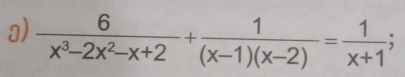  6/x^3-2x^2-x+2 + 1/(x-1)(x-2) = 1/x+1 ;