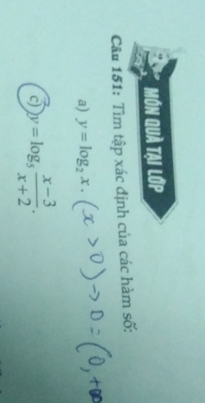 MớN Quả tại lớp
Câu 151: Tìm tập xác định của các hàm số:
a) y=log _2x. 
c) y=log _5 (x-3)/x+2 .