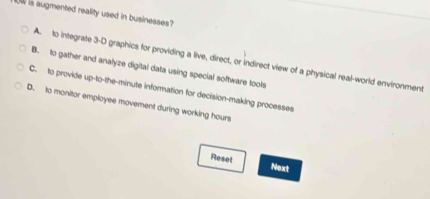 ow is augmented reality used in businesses?
A to integrate 3 -D graphics for providing a live, direct, or indirect view of a physical real-world environment
B. to gather and analyze digital data using special software tools
C. to provide up-to-the-minute information for decision-making processes
D. to monitor employee movement during working hours
Reset Next