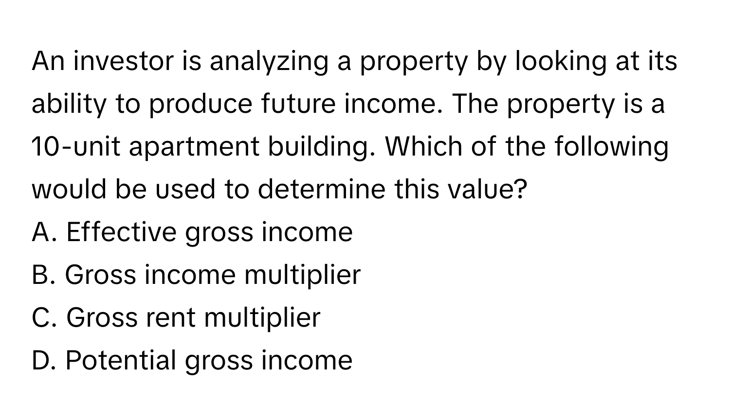 An investor is analyzing a property by looking at its ability to produce future income. The property is a 10-unit apartment building. Which of the following would be used to determine this value?

A. Effective gross income
B. Gross income multiplier
C. Gross rent multiplier
D. Potential gross income