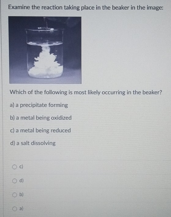 Examine the reaction taking place in the beaker in the image:
Which of the following is most likely occurring in the beaker?
a) a precipitate forming
b) a metal being oxidized
c) a metal being reduced
d) a salt dissolving
c)
d)
b)
a)