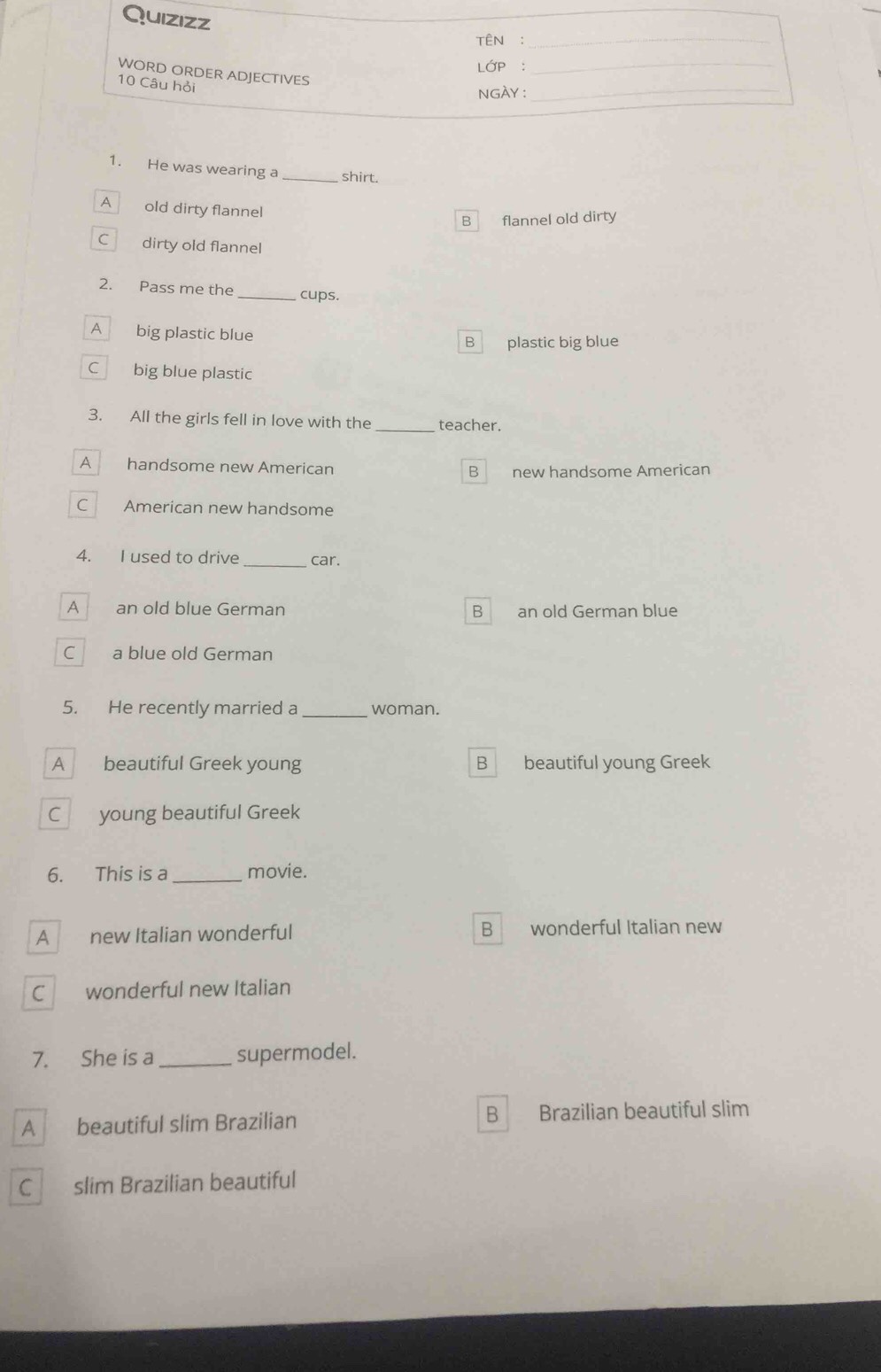 Quizizz
TÊN :_
LớP :
WORD ORDER ADJECTIVES
_
10 Câu hỏi
NGÀY :_
1. He was wearing a _shirt.
A old dirty flannel
B flannel old dirty
C dirty old flannel
2. Pass me the_ cups.
A big plastic blue
B plastic big blue
Cbig blue plastic
3. All the girls fell in love with the _teacher.
A_ handsome new American
B new handsome American
C American new handsome
4. I used to drive_ car.
A an old blue German an old German blue
B
C a blue old German
5. He recently married a _woman.
A beautiful Greek young B beautiful young Greek
C young beautiful Greek
6. This is a _movie.
A new Italian wonderful B wonderful Italian new
C wonderful new Italian
7. She is a _supermodel.
A beautiful slim Brazilian B Brazilian beautiful slim
C slim Brazilian beautiful