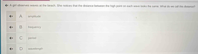 A girl observes waves at the beach. She notices that the distance between the high point on each wave looks the same. What do we call this distance?
A amplitude
4^x B frequency
C period
wavelength