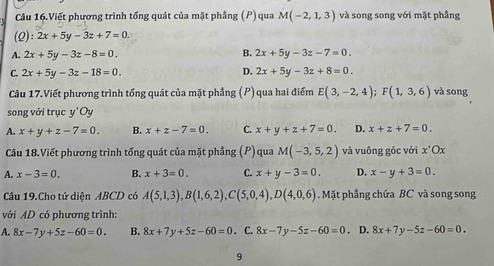 Câu 16.Viết phương trình tổng quát của mặt phẳng (P) qua M(-2,1,3) và song song với mặt phẳng
(2): 2x+5y-3z+7=0.
A. 2x+5y-3z-8=0. B. 2x+5y-3z-7=0.
C. 2x+5y-3z-18=0. D. 2x+5y-3z+8=0. 
Câu 17.Viết phương trình tổng quát của mặt phẳng (P) qua hai điểm E(3,-2,4); F(1,3,6) và song
song với trục y'Oy
A. x+y+z-7=0. B. x+z-7=0. C. x+y+z+7=0. D. x+z+7=0. 
Câu 18.Viết phương trình tổng quát của mặt phẳng (P)qua M(-3,5,2) và vuông góc với x'Ox
A. x-3=0. B. x+3=0. C. x+y-3=0. D. x-y+3=0. 
Câu 19.Cho tứ diện ABCD có A(5,1,3), B(1,6,2), C(5,0,4), D(4,0,6). Mặt phẳng chứa BC và song song
với AD có phương trình:
A. 8x-7y+5z-60=0. B. 8x+7y+5z-60=0. C. 8x-7y-5z-60=0. D. 8x+7y-5z-60=0. 
9