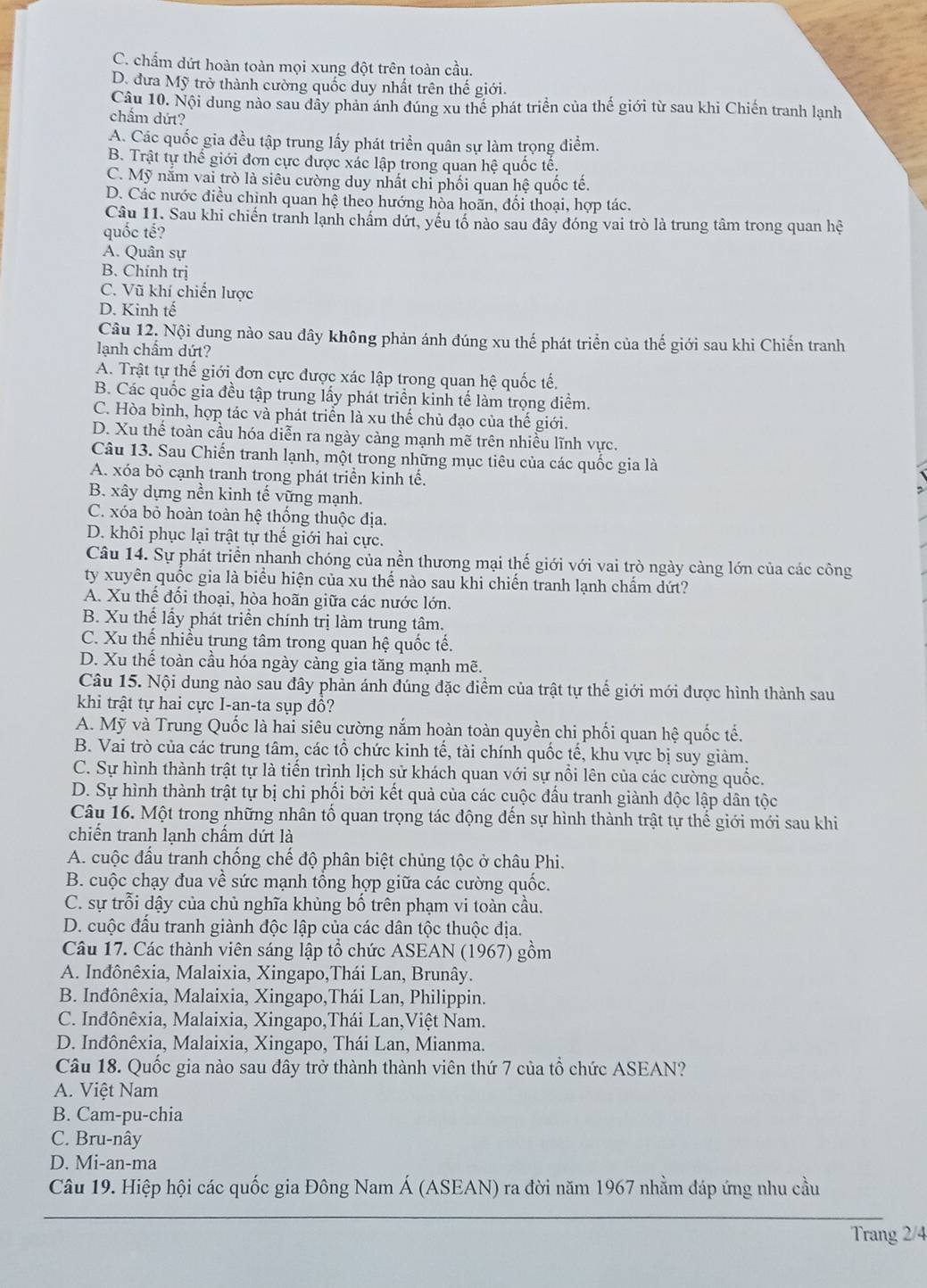 C. chấm dứt hoàn toàn mọi xung đột trên toàn cầu.
D. đưa Mỹ trở thành cường quốc duy nhất trên thế giới.
Câu 10. Nội dung nào sau dây phản ánh đúng xu thể phát triển của thế giới từ sau khi Chiến tranh lạnh
chẩm dứt?
A. Các quốc gia đều tập trung lấy phát triển quân sự làm trọng điểm.
B. Trật tự thế giới đơn cực được xác lập trong quan hệ quốc tế.
C. Mỹ năm vai trò là siêu cường duy nhất chỉ phối quan hệ quốc tế.
D. Các nước điều chỉnh quan hệ theo hướng hòa hoãn, đối thoại, hợp tác.
Câu 11. Sau khi chiến tranh lạnh chẩm dứt, yếu tố nào sau đây đóng vai trò là trung tâm trong quan hệ
quốc tế?
A. Quân sự
B. Chính trị
C. Vũ khí chiến lược
D. Kinh tế
Câu 12. Nội dung nào sau đây không phản ánh đúng xu thế phát triển của thế giới sau khi Chiến tranh
lanh chẩm dứt?
A. Trật tự thế giới đơn cực được xác lập trong quan hệ quốc tế.
B. Các quốc gia đều tập trung lấy phát triển kinh tế làm trọng điểm.
C. Hòa bình, hợp tác và phát triển là xu thế chủ đạo của thế giới.
D. Xu thể toàn cầu hóa diễn ra ngày càng mạnh mẽ trên nhiều lĩnh vực.
Câu 13. Sau Chiến tranh lạnh, một trong những mục tiêu của các quốc gia là
A. xóa bỏ cạnh tranh trong phát triển kinh tế.
B. xây dựng nền kinh tế vững mạnh.
C. xóa bỏ hoàn toàn hệ thống thuộc địa.
D. khôi phục lại trật tự thế giới hai cực.
Câu 14. Sự phát triển nhanh chóng của nền thương mại thế giới với vai trò ngày càng lớn của các công
ty xuyên quốc gia là biểu hiện của xu thế nào sau khi chiến tranh lạnh chấm dứt?
A. Xu thể đổi thoại, hòa hoãn giữa các nước lớn.
B. Xu thể lấy phát triển chính trị làm trung tâm.
C. Xu thế nhiều trung tâm trong quan hệ quốc tế.
D. Xu thế toàn cầu hóa ngày càng gia tăng mạnh mẽ.
Câu 15. Nội dung nào sau đây phản ánh đúng đặc điểm của trật tự thể giới mới được hình thành sau
khi trật tự hai cực I-an-ta sụp đồ?
A. Mỹ và Trung Quốc là hai siêu cường nắm hoàn toàn quyền chi phối quan hệ quốc tế.
B. Vai trò của các trung tâm, các tổ chức kinh tế, tài chính quốc tế, khu vực bị suy giảm.
C. Sự hình thành trật tự là tiến trình lịch sử khách quan với sự nổi lên của các cường quốc.
D. Sự hình thành trật tự bị chi phối bởi kết quả của các cuộc đấu tranh giành độc lập dân tộc
Câu 16. Một trong những nhân tố quan trọng tác động đến sự hình thành trật tự thế giới mới sau khi
chiến tranh lạnh chấm dứt là
A. cuộc đầu tranh chống chế độ phân biệt chủng tộc ở châu Phi.
B. cuộc chạy đua về sức mạnh tổng hợp giữa các cường quốc.
C. sự trỗi dậy của chủ nghĩa khủng bố trên phạm vi toàn cầu.
D. cuộc đấu tranh giành độc lập của các dân tộc thuộc địa.
Câu 17. Các thành viên sáng lập tổ chức ASEAN (1967) gồm
A. Inđônêxia, Malaixia, Xingapo,Thái Lan, Brunây.
B. Inđônêxia, Malaixia, Xingapo,Thái Lan, Philippin.
C. Inđônêxia, Malaixia, Xingapo,Thái Lan,Việt Nam.
D. Inđônêxia, Malaixia, Xingapo, Thái Lan, Mianma.
Câu 18. Quốc gia nào sau đây trở thành thành viên thứ 7 của tổ chức ASEAN?
A. Việt Nam
B. Cam-pu-chia
C. Bru-nây
D. Mi-an-ma
Câu 19. Hiệp hội các quốc gia Đông Nam Á (ASEAN) ra đời năm 1967 nhằm đáp ứng nhu cầu
Trang 2/4