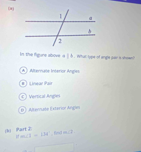 In the figure above aparallel b. What type of angle pair is shown?
AAlternate Interior Angles
B Linear Pair
c Vertical Angles
DAlternate Exterior Angles
(b) Part 2:
If m∠ 1=134° , find m∠ 2.
□°