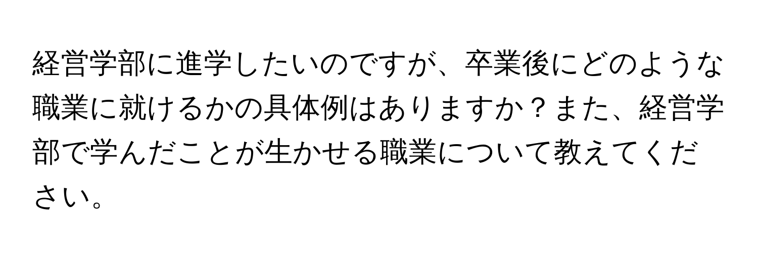 経営学部に進学したいのですが、卒業後にどのような職業に就けるかの具体例はありますか？また、経営学部で学んだことが生かせる職業について教えてください。