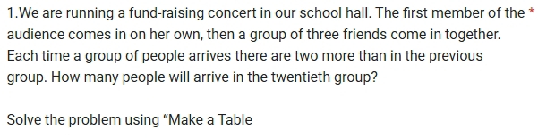 We are running a fund-raising concert in our school hall. The first member of the * 
audience comes in on her own, then a group of three friends come in together. 
Each time a group of people arrives there are two more than in the previous 
group. How many people will arrive in the twentieth group? 
Solve the problem using “Make a Table