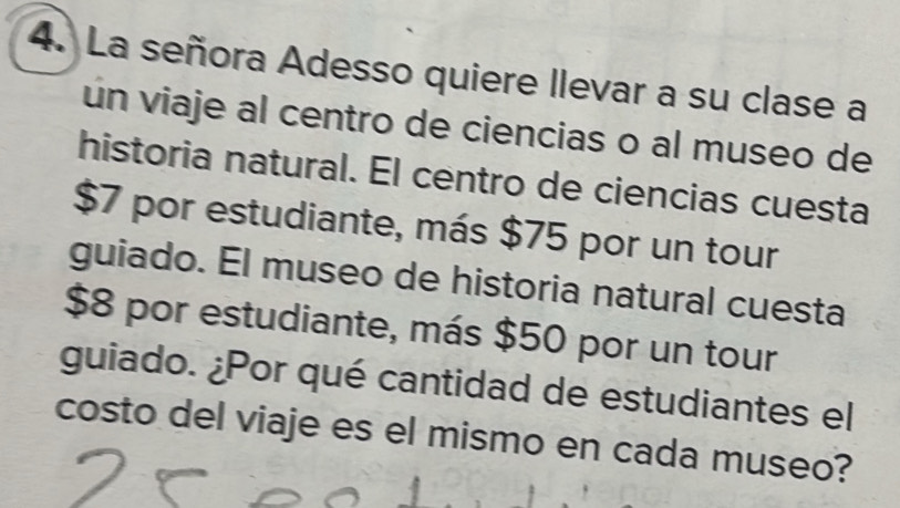 La señora Adesso quiere llevar a su clase a 
un viaje al centro de ciencias o al museo de 
historia natural. El centro de ciencias cuesta
$7 por estudiante, más $75 por un tour 
guiado. El museo de historia natural cuesta
$8 por estudiante, más $50 por un tour 
guiado. ¿Por qué cantidad de estudiantes el 
costo del viaje es el mismo en cada museo?