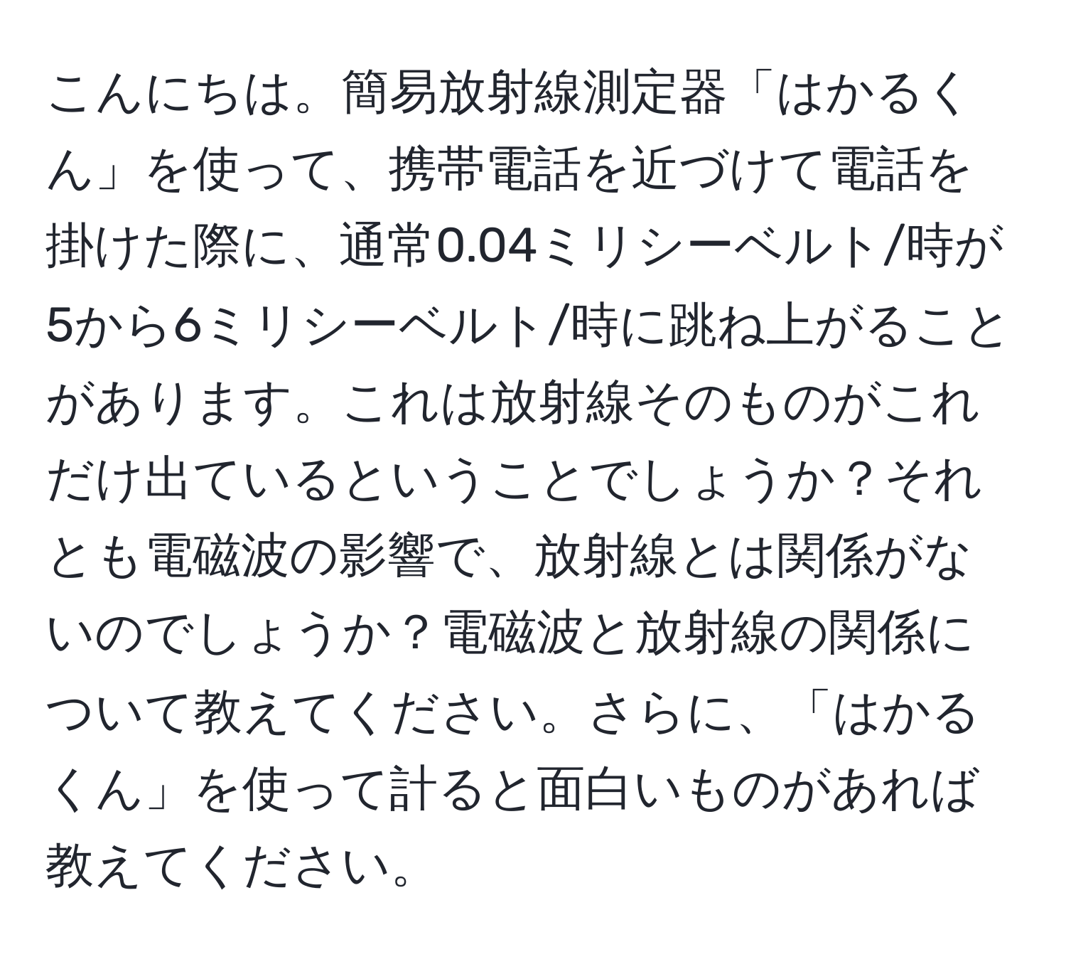 こんにちは。簡易放射線測定器「はかるくん」を使って、携帯電話を近づけて電話を掛けた際に、通常0.04ミリシーベルト/時が5から6ミリシーベルト/時に跳ね上がることがあります。これは放射線そのものがこれだけ出ているということでしょうか？それとも電磁波の影響で、放射線とは関係がないのでしょうか？電磁波と放射線の関係について教えてください。さらに、「はかるくん」を使って計ると面白いものがあれば教えてください。