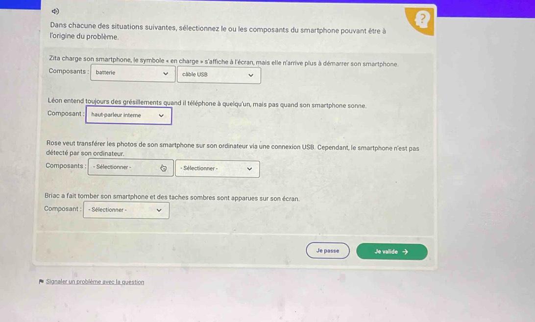 Dans chacune des situations suivantes, sélectionnez le ou les composants du smartphone pouvant être à 
l'origine du problème. 
Zita charge son smartphone, le symbole « en charge » s'affiche à l'écran, mais elle n'arrive plus à démarrer son smartphone. 
Composants : batterie câble USB 
Léon entend toujours des grésillements quand il téléphone à quelqu'un, mais pas quand son smartphone sonne. 
Composant : haut-parleur interne 
Rose veut transférer les photos de son smartphone sur son ordinateur via une connexion USB. Cependant, le smartphone n'est pas 
détecté par son ordinateur. 
Composants : - Sélectionner - a - Sélectionner - 
Briac a fait tomber son smartphone et des taches sombres sont apparues sur son écran. 
Composant : - Sélectionner - 
Je passe Je valide → 
Signaler un problème avec la question