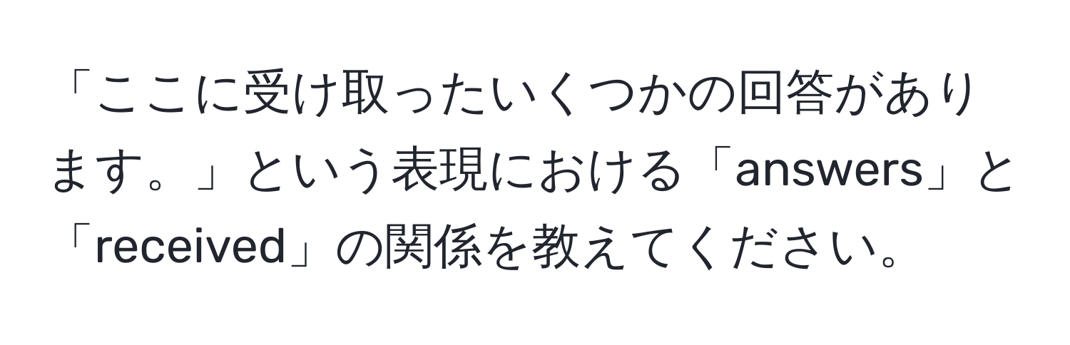 「ここに受け取ったいくつかの回答があります。」という表現における「answers」と「received」の関係を教えてください。