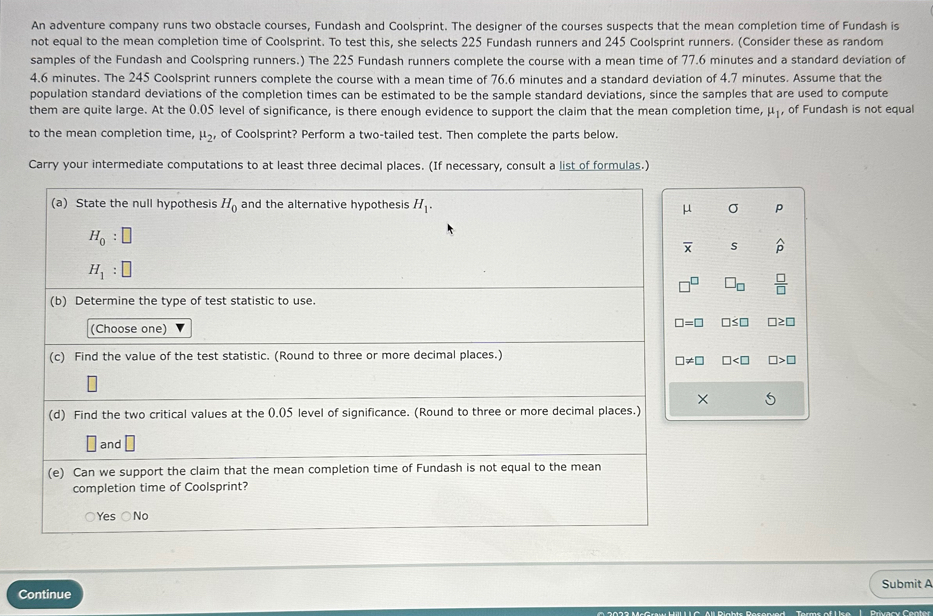An adventure company runs two obstacle courses, Fundash and Coolsprint. The designer of the courses suspects that the mean completion time of Fundash is
not equal to the mean completion time of Coolsprint. To test this, she selects 225 Fundash runners and 245 Coolsprint runners. (Consider these as random
samples of the Fundash and Coolspring runners.) The 225 Fundash runners complete the course with a mean time of 77.6 minutes and a standard deviation of
4.6 minutes. The 245 Coolsprint runners complete the course with a mean time of 76.6 minutes and a standard deviation of 4.7 minutes. Assume that the
population standard deviations of the completion times can be estimated to be the sample standard deviations, since the samples that are used to compute
them are quite large. At the 0.05 level of significance, is there enough evidence to support the claim that the mean completion time, mu _1 , of Fundash is not equal
to the mean completion time. mu _2 of Coolsprint? Perform a two-tailed test. Then complete the parts below.
Carry your intermediate computations to at least three decimal places. (If necessary, consult a list of formulas.)
(a) State the null hypothesis H_0 and the alternative hypothesis H_1. σ p
μ
H_0:□
overline x s widehat p
H_1:□
□^(□) □ _□   □ /□  
(b) Determine the type of test statistic to use.
(Choose one)
□ =□ □ ≤ □ □ ≥ □
(c) Find the value of the test statistic. (Round to three or more decimal places.)
□ != □ □ □ >□
×
(d) Find the two critical values at the 0.05 level of significance. (Round to three or more decimal places.)
□ and □
(e) Can we support the claim that the mean completion time of Fundash is not equal to the mean
completion time of Coolsprint?
Yes ○No
Submit A
Continue
