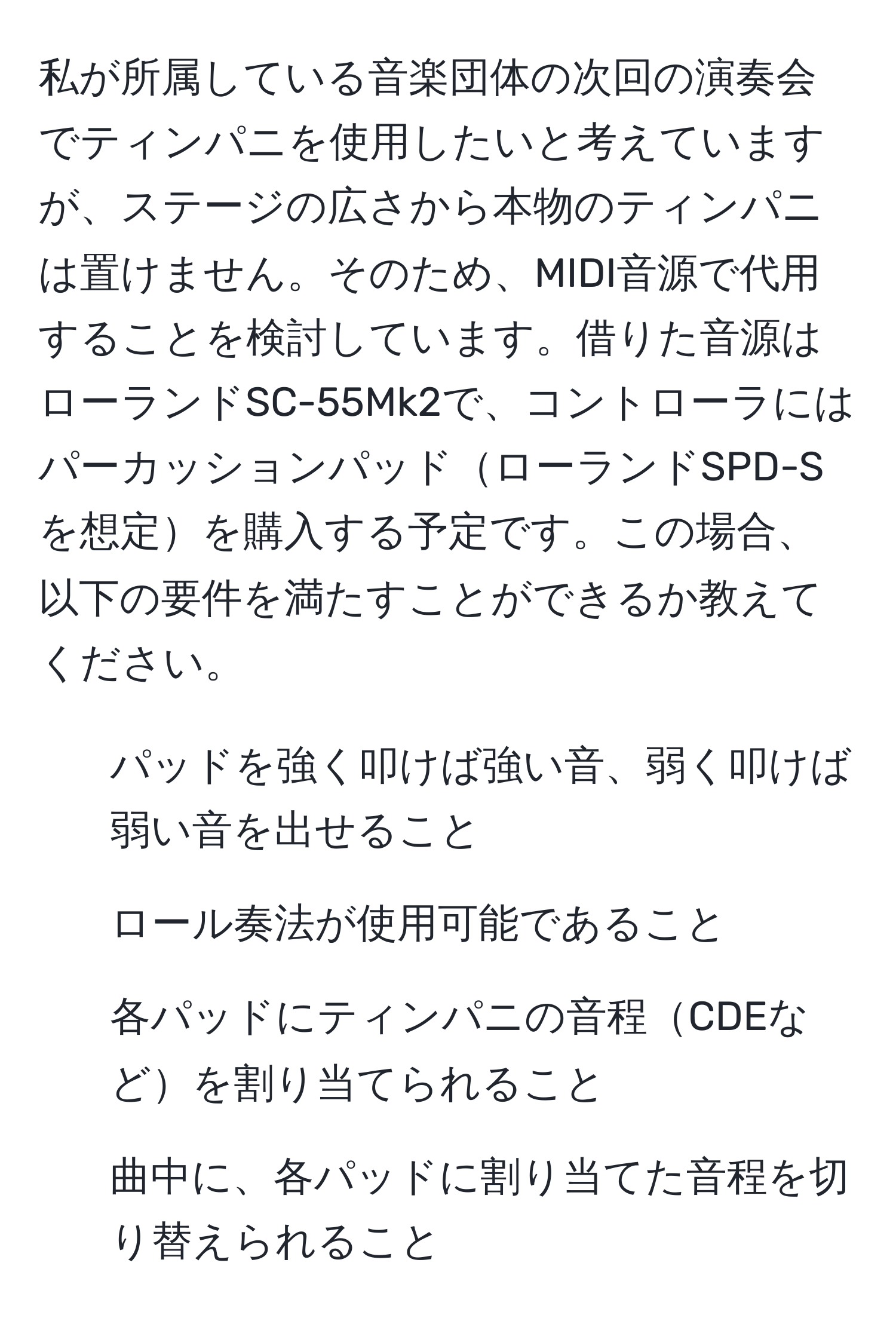 私が所属している音楽団体の次回の演奏会でティンパニを使用したいと考えていますが、ステージの広さから本物のティンパニは置けません。そのため、MIDI音源で代用することを検討しています。借りた音源はローランドSC-55Mk2で、コントローラにはパーカッションパッドローランドSPD-Sを想定を購入する予定です。この場合、以下の要件を満たすことができるか教えてください。  
1. パッドを強く叩けば強い音、弱く叩けば弱い音を出せること  
2. ロール奏法が使用可能であること  
3. 各パッドにティンパニの音程CDEなどを割り当てられること  
4. 曲中に、各パッドに割り当てた音程を切り替えられること