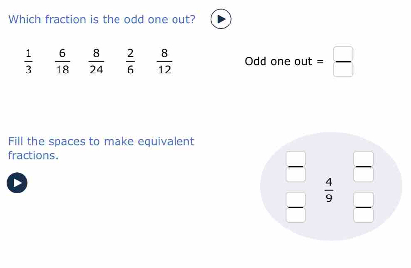 Which fraction is the odd one out?
 1/3   6/18   8/24   2/6   8/12  Odd one out = □ /□  
Fill the spaces to make equivalent
fractions.
 □ /□    4/9 frac _  
□  □