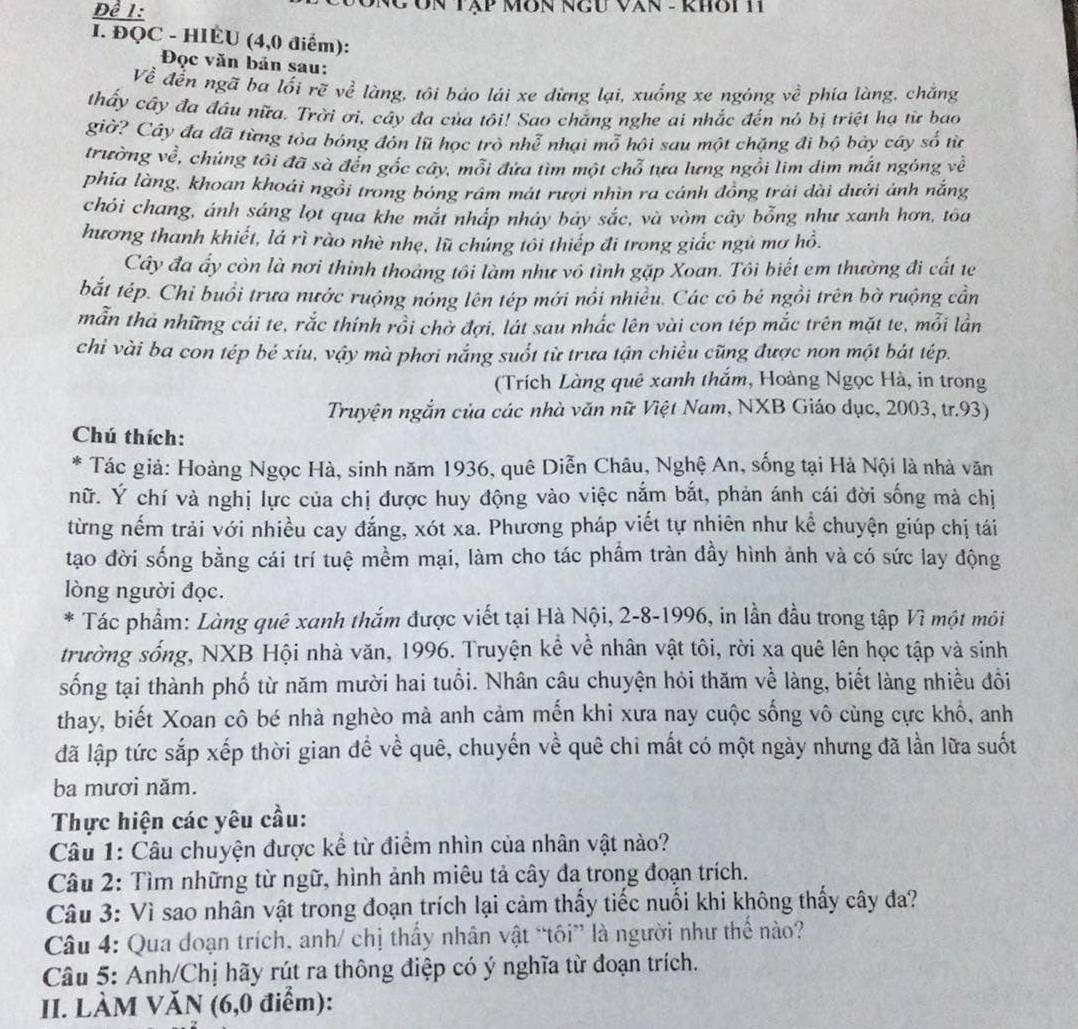 Để 1: CÔn Tập Môn NgU Văn - khôi H1
I. ĐQC - HIÈU (4,0 điểm):
Đọc văn bản sau:
Về đễn ngã ba lối rẽ về làng, tôi báo lái xe dừng lại, xuống xe ngóng về phía làng. chắng
thấy cây đa đầu nữa. Trời ơi, cây đa của tôi! Sao chắng nghe ai nhắc đến nó bị triệt hạ từ bao
giờ? Cây đa đã từng tỏa bóng đỏn lũ học trò nhoverline e. nhại mỗ hội sau một chặng đi bộ bảy cây số từ
trường về, chúng tôi đã sà đến góc cây, môi đứa tìm một chổ tựa lưng ngôi lim dìm mắt ngông về
phia làng, khoan khoái ngồi trong bóng rám mát rượi nhìn ra cánh đồng trải dài dưới ánh nắng
chỏi chang, ánh sáng lọt qua khe mắt nháp nháy bảy sắc, và vòm cây bổng như xanh hơn, tōa
hương thanh khiết, lá rì rào nhè nhẹ, lũ chúng tôi thiếp đi trong giắc ngũ mơ hồ.
Cây đa ấy còn là nơi thinh thoáng tôi làm như vô tình gặp Xoan. Tôi biết em thường đi cất te
bắt tép. Chi buổi trưa nước ruộng nóng lên tép mới nổi nhiều. Các có bé ngồi trên bờ ruộng cần
mẫn thả những cái te, rắc thính rồi chờ đợi, lất sau nhắc lên vài con tép mắc trên mặt te, mỗi lần
chỉ vài ba con tép bé xiu, vậy mà phơi nắng suốt từ trưa tận chiều cũng được non một bát tép.
(Trích Làng quê xanh thắm, Hoàng Ngọc Hà, in trong
Truyện ngắn của các nhà văn nữ Việt Nam, NXB Giáo dục, 2003, tr.93)
Chú thích:
* Tác giả: Hoàng Ngọc Hà, sinh năm 1936, quê Diễn Châu, Nghệ An, sống tại Hà Nội là nhà văn
nữ. Ý chí và nghị lực của chị được huy động vào việc nắm bắt, phản ánh cái đời sống mà chị
từng nếm trải với nhiều cay đắng, xót xa. Phương pháp viết tự nhiên như kể chuyện giúp chị tái
tạo đời sống bằng cái trí tuệ mềm mại, làm cho tác phầm tràn đầy hình ảnh và có sức lay động
lòng người đọc.
*  Tác phẩm: Làng quê xanh thắm được viết tại Hà Nội, 2-8-1996, in lần đầu trong tập Vì một môi
trường sống, NXB Hội nhà văn, 1996. Truyện kể về nhân vật tôi, rời xa quê lên học tập và sinh
sống tại thành phố từ năm mười hai tuổi. Nhân câu chuyện hỏi thăm về làng, biết làng nhiều đổi
thay, biết Xoan cô bé nhà nghèo mà anh cảm mến khi xưa nay cuộc sống vô cùng cực khổ, anh
đã lập tức sắp xếp thời gian để về quê, chuyến về quê chi mất có một ngày nhưng đã lần lữa suốt
ba mươi năm.
Thực hiện các yêu cầu:
Câu 1: Câu chuyện được kể từ điểm nhìn của nhân vật nào?
Câu 2: Tìm những từ ngữ, hình ảnh miêu tả cây đa trong đoạn trích.
Câu 3: Vì sao nhân vật trong đoạn trích lại cảm thấy tiếc nuối khi không thấy cây đa?
Câu 4: Qua đdoạn trích, anh/ chị thấy nhân vật “tôi” là người như thế nào?
Câu 5: Anh/Chị hãy rút ra thông điệp có ý nghĩa từ đoạn trích.
II. LÀM VĂN (6,0 điểm):