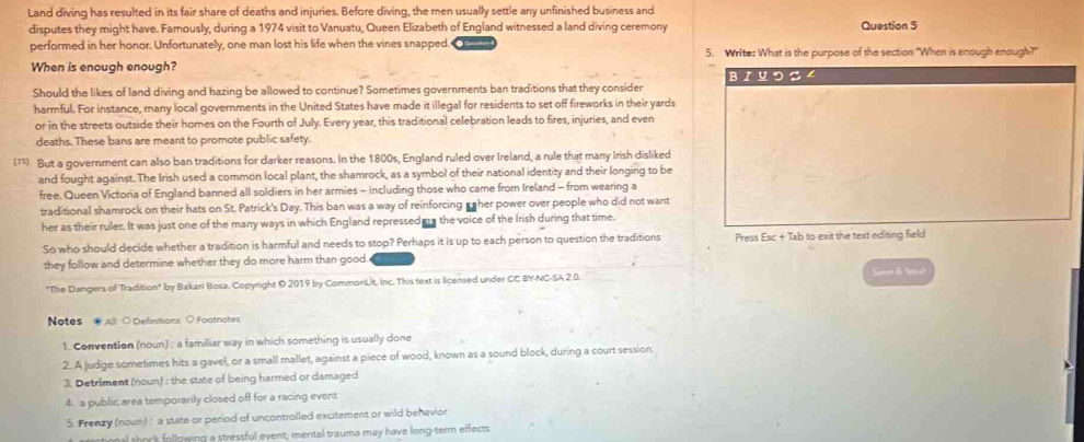 Land diving has resulted in its fair share of deaths and injuries. Before diving, the men usually settle any unfinished business and
disputes they might have. Famously, during a 1974 visit to Vanuatu, Queen Elizabeth of England witnessed a land diving ceremony Question 5
performed in her honor. Unfortunately, one man lost his life when the vines snapped. 5. Write: What is the purpose of the section "When is enough enough?"
When is enough enough?
Should the likes of land diving and hazing be allowed to continue? Sometimes governments ban traditions that they consider BI U つ S 4
harmful. For instance, many local governments in the United States have made it illegal for residents to set off fireworks in their yards
or in the streets outside their homes on the Fourth of July. Every year, this traditional celebration leads to fires, injuries, and even
deaths. These bans are meant to promote public safety.
[15] But a government can also ban traditions for darker reasons. In the 1800s, England ruled over Ireland, a rule that many Irish disliked
and fought against. The Irish used a common local plant, the shamrock, as a symbol of their national identity and their longing to be
free. Queen Victoria of England banned all soldiers in her armies - including those who came from Ireland - from wearing a
traditional shamrock on their hats on St. Patrick's Day. This ban was a way of reinforcing her power over people who did not want
her as their ruler. It was just one of the many ways in which England repressed n s the voice of the Irish during that time.
So who should decide whether a tradition is harmful and needs to stop? Perhaps it is up to each person to question the traditions Press Esc + Tab to exit the text editing field
they follow and determine whether they do more harm than good
"The Dangers of Tradition" by Bakari Bosa, Copyright ©2019 by CommonLit, Inc. This text is licensed under CC BY-NC-SA 2.0. Seme do far a?
Notes  AB ○ Definitionx ○ Footnotes
1. Convention (noun) : a familiar way in which something is usually done
2. A judge sometimes hits a gavel, or a small mallet, against a piece of wood, known as a sound block, during a court session.
3. Detriment (noun) : the state of being harmed or damaged
4. a public area temporarily closed off for a racing event
5. Frenzy (noun) : a state or period of uncontrolled excitement or wild behavion
innal shock following a stressful event; mental trauma may have long-term effects