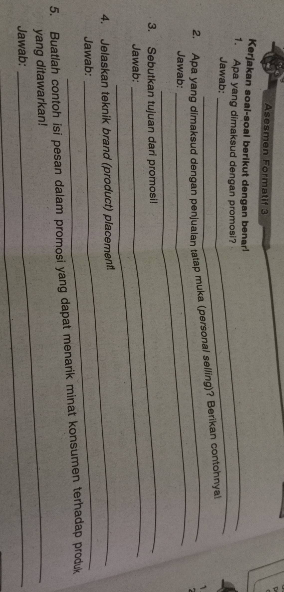 Asesmen Formatif 3 
_ 
Kerjakan soal-soal berikut dengan benar! 
_ 
1. Apa yang dimaksud dengan promosi? 
Jawab: 1 
_ 
2. Apa yang dimaksud dengan penjualan tatap muka (personal selling)? Berikan contohnya! 
Jawab: 
_ 
3. Sebutkan tujuan dari promosi! 
Jawab: 
_ 
4. Jelaskan teknik brand (product) placement! 
Jawab: 
_ 
5. Buatlah contoh isi pesan dalam promosi yang dapat menarik minat konsumen terhadap produk 
yang ditawarkan! 
Jawab: 
_