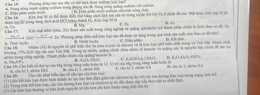 Phương pháp nào sau đây có thể tách được sodium kim loại?
A. Nung nóng mạnh quặng sodium trong khộng khí.B. Nung nóng quặng sodium với carbon.
C. Điện phân nước muối. D. Điện phân muồi sodium chloride nóng chảy.
Câu 16: Kim loại M có thể được điều chế bằng cách khử ion của nó trong oxide bởi khí H_2 ở nhiệt độ cao. Mặt khác, kim loại M kh
được ion H^+ trong dung dịch acid HCl loãng thành H₂. Kim loại M là D. Al.
A. Cu. B. Mg. C. Fe.
Câu 17:  Kim loại kẽm (zinc, Zn) được sản xuất trong công nghiệp từ quặng sphalerite (có thành phần chính là ZnS) theo sơ đồ: Zn
_ +0_2.t° ZnO _ +C,t° Zn. Phương pháp điều chế kim loại nào đã được sử dụng trong quá trình sản xuất zinc theo sơ đồ trên?
A. Thuỷ luyện. B. Nhiệt luyện. C. Điện phân. D. Kết tinh.
Câu 18:  Nhôm (Al) là nguyên tổ phổ biển thứ ba (sau oxyen và silicon) và là kim loại phổ biển nhất trong vỏ Trái Đất. Nhôm chiến
khoảng 17% khối lớp rắn của Trái Đất. Trong tự nhiên, quặng chính chứa nhôm là bauxite và quặng này là nguyên liệu chính đề sản xu
nhôm trong công nghiệp. Thành phần chính của quặng bauxite là
B. Al_2O_3.2H_2O C. KAl(SO_4)_2.12H_2O. D. K_2O.Al_2O_3.6SiO_2.
A. Na AIF K.
Câu 19: Cho biết số thứ tự của Mg trong bảng tuần hoàn là 12. Vị trí của Mg trong bảng tuần hoàn là
A. chu kì 3, nhóm IIIA B. chu kì 3, nhóm IIB. C. chu kì 3, nhóm IIA D. chu kì 2, nhóm IIA
Câu 20:  Cho các phát biểu sau về cấu tạo của kim loại:
(1) Liên kết kim loại được hình thành do lực hút tĩnh điện giữa các electron tự do với các ion dương kim loại trong mạng tinh thể.
(2) Trong tinh thể kim loại, các ion dương kim loại và electron tự do đều được sắp xếp theo trật tự nhất định.
(3) Các kim loại thường có bán kính nguyên tử lớn hơn phi kim thuộc cùng một chu kỳ.