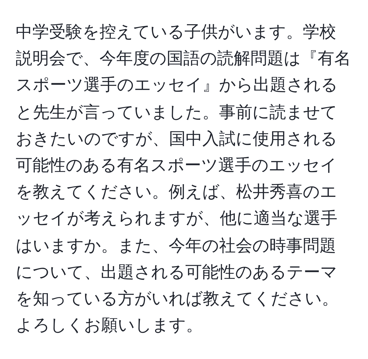 中学受験を控えている子供がいます。学校説明会で、今年度の国語の読解問題は『有名スポーツ選手のエッセイ』から出題されると先生が言っていました。事前に読ませておきたいのですが、国中入試に使用される可能性のある有名スポーツ選手のエッセイを教えてください。例えば、松井秀喜のエッセイが考えられますが、他に適当な選手はいますか。また、今年の社会の時事問題について、出題される可能性のあるテーマを知っている方がいれば教えてください。よろしくお願いします。