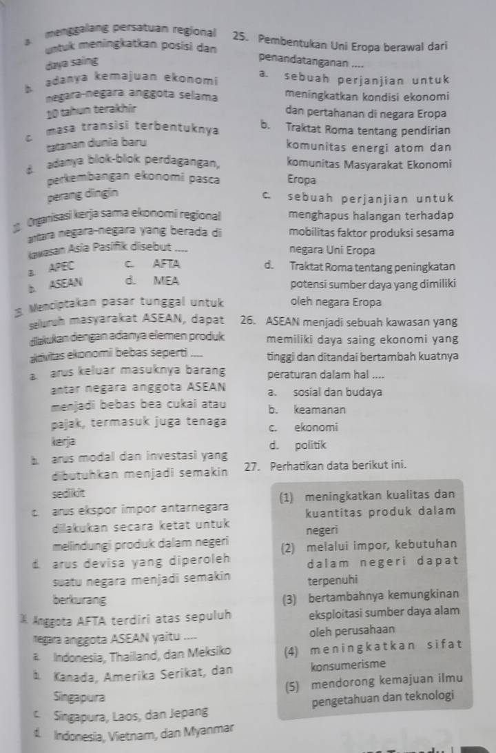 menggalang persatuan regional 25. Pembentukan Uni Eropa berawal dari
untuk meningkatkan posisi dan
daya saing
penandatanganan ....
b adanya kemajuan ekonomi
a. sebuah perjanjian untuk
negara-negara anggota selama meningkatkan kondisi ekonomi
10 tahun terakhír dan pertahanan di negara Eropa
masa transisi terbentuknya b. Traktat Roma tentang pendirian
tatanan dunia baru
komunitas energi atom dan
adanya blok-blok perdagangan, komunitas Masyarakat Ekonomi
perkembangan ekonomi pasca Eropa
perang dngin
c. sebuah perjanjian untuk
Organisasi kerja sama ekonomi regional menghapus halangan terhadap
antara negara-neġara yang berada di mobilitas faktor produksi sesama
kavasan Asia Pasifik disebut ___
negara Uni Eropa
a. APEC C. AFIA d. Traktat Roma tentang peningkatan
b. ASEAN d. MEA potensi sumber daya yang dimiliki
Mentiptakan pasar tunggal untuk oleh negara Eropa
seluruh masyarakat ASEAN, dapat 26. ASEAN menjadi sebuah kawasan yang
diakukan dengan adanya elemen produk memiliki daya saing ekonomi yang
aktwitas ekonomi bebas seperti .... tinggi dan ditandai bertambah kuatnya
a arus keluar masuknya barang peraturan dalam hal ....
antar negara anggota ASEAN a. sosial dan budaya
menjadi bebas bea cukai atau b. keamanan
pajak, termasuk juga tenaga c. ekonomi
kerja d. politik
arus modal dan investasi yang
dibutuhkan menjadi semakin 27. Perhatikan data berikut ini.
sedikit
(1) meningkatkan kualitas dan
arus ekspor impor antarnegara
kuantitas produk dalam
dilakukan secara ketat untuk negeri
meliindungi produk dalam negeri (2) melalui impor, kebutuhan
d arus devisa yang diperoleh dalam negeri dapat
suatu negara menjadi semakin terpenuhi
berkurang (3) bertambahnya kemungkinan
Anggota AFTA terdiri atas sepuluh eksploitasi sumber daya alam
regara anggota ASEAN yaitu .... oleh perusahaan
a Indonesia, Thailand, dan Meksiko (4) meningkatkan s if at
A Kanada, Amerika Serikat, dan konsumerisme
(5) mendorong kemajuan ilmu
Singapura
Singapura, Laos, dan Jepang pengetahuan dan teknologi
1 Indonesia, Vietnam, dan Myanmar