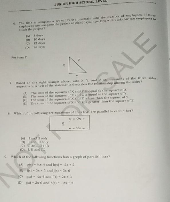 JUNIOR HIGH SCHOOL LEVEL
6. The time to complete a project vares inversely with the number of employees. If three
finish the project? employees cas complete the project in eight days, how long will it take for two employees m
(A) 8 days
(B] 10 days
(C) 12 daya
(D) 14 days
Far item 7
7 Dased on the right triangle above, with X, Y, and Z as measutes of the three sides,
respectively, which of the statements describes the relationship among the sides?
(A The sum of the squares of X and Y is equal to the square of Z
(B] The sum of the squares of X and Z is equal to the square of Y
(C) The sum of the squares of X and Z is less than the square of Y
(D) The sum of the squares of X and Y is greater than the square of Z.
8. Which of the following are equations of lines that are parallel to each other?
y=2x+
5
v=2x-
(A) I and lI only
(B) I and Ⅲ only
(C) Il and IIl only
(D) I. I and I
9. Which of the following functions has a greph of parallel lines?
(A) g(x)=1/2x-4 and h(x)=-2x+2
(13 f(x)=3x+3 and j(x)=3x· 6
JC g(x)=1/2x-4 and f(x)=2x+3
(D) j(x)=2x-6 and h(x)=-2x+2