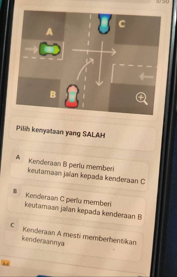 5/50
Pilih kenyataan yang SALAH
A Kenderaan B perlu memberi
keutamaan jalan kepada kenderaan C
B Kenderaan C perlu memberi
keutamaan jalan kepada kenderaan B
C Kenderaan A mesti memberhentikan
kenderaannya
Ad