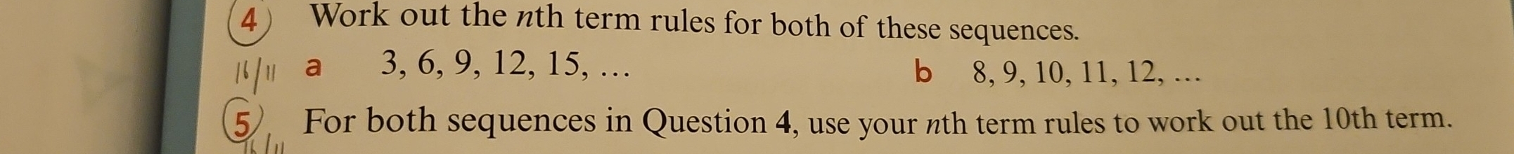 Work out the nth term rules for both of these sequences. 
| / a 3, 6, 9, 12, 15, … b 8, 9, 10, 11, 12, … 
5 For both sequences in Question 4, use your nth term rules to work out the 10th term.