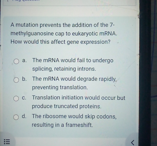 A mutation prevents the addition of the 7 -
methylguanosine cap to eukaryotic mRNA.
How would this affect gene expression?
a. The mRNA would fail to undergo
splicing, retaining introns.
b. The mRNA would degrade rapidly,
preventing translation.
c. Translation initiation would occur but
produce truncated proteins.
d. The ribosome would skip codons,
resulting in a frameshift.