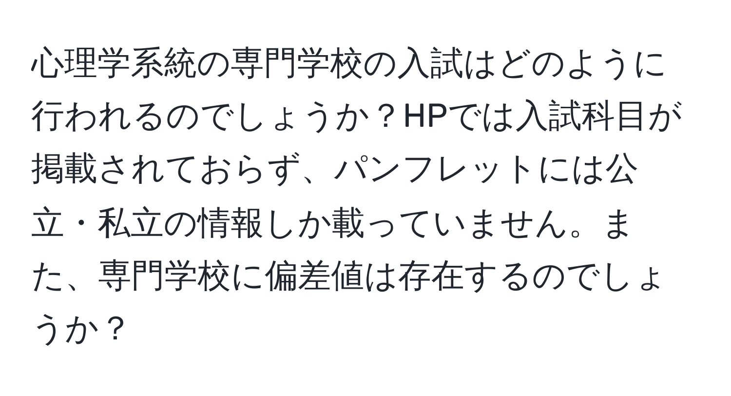 心理学系統の専門学校の入試はどのように行われるのでしょうか？HPでは入試科目が掲載されておらず、パンフレットには公立・私立の情報しか載っていません。また、専門学校に偏差値は存在するのでしょうか？