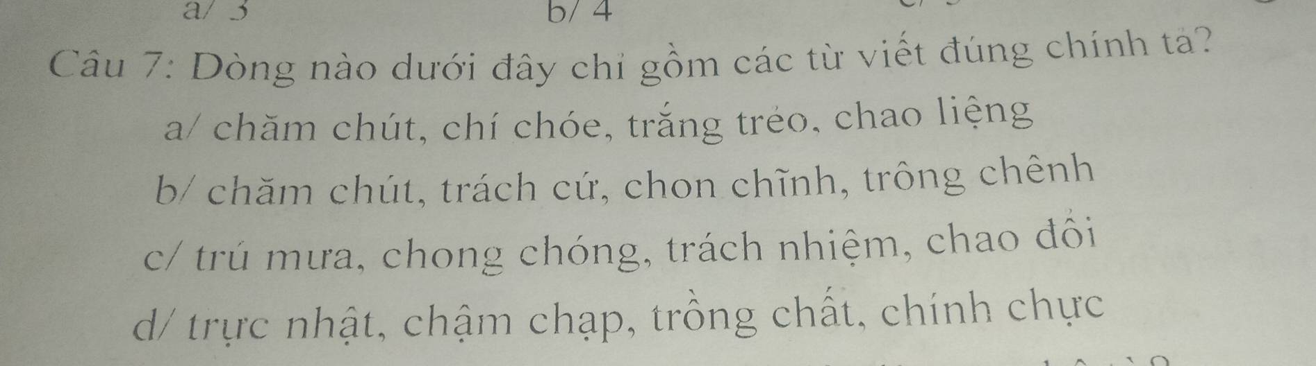 a/ 3 b/ 4
Câu 7: Dòng nào dưới đây chỉ gồm các từ viết đúng chính tả?
a/ chăm chút, chí chóe, trắng tréo, chao liệng
b/ chăm chút, trách cứ, chon chĩnh, trông chênh
c/ trú mưa, chong chóng, trách nhiệm, chao đôi
d/ trực nhật, chậm chạp, trồng chất, chính chực