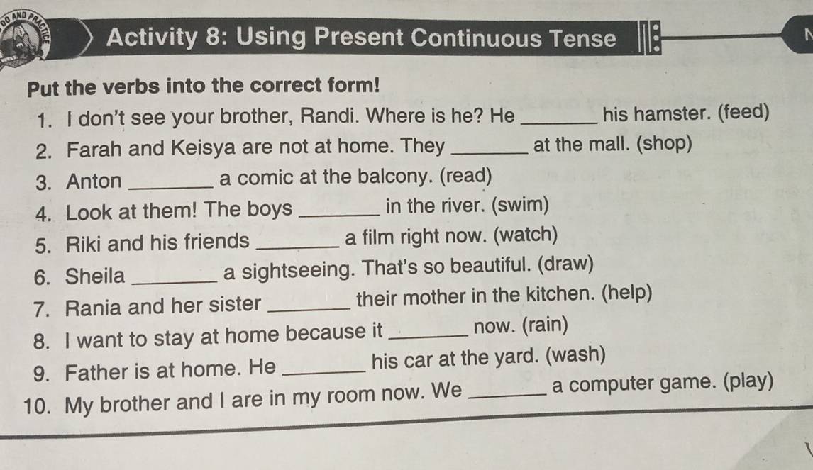 Activity 8: Using Present Continuous Tense 
Put the verbs into the correct form! 
1. I don't see your brother, Randi. Where is he? He _his hamster. (feed) 
2. Farah and Keisya are not at home. They _at the mall. (shop) 
3. Anton _a comic at the balcony. (read) 
4. Look at them! The boys _in the river. (swim) 
5. Riki and his friends _a film right now. (watch) 
6. Sheila _a sightseeing. That's so beautiful. (draw) 
7. Rania and her sister _their mother in the kitchen. (help) 
8. I want to stay at home because it _now. (rain) 
9. Father is at home. He _his car at the yard. (wash) 
10. My brother and I are in my room now. We _a computer game. (play)