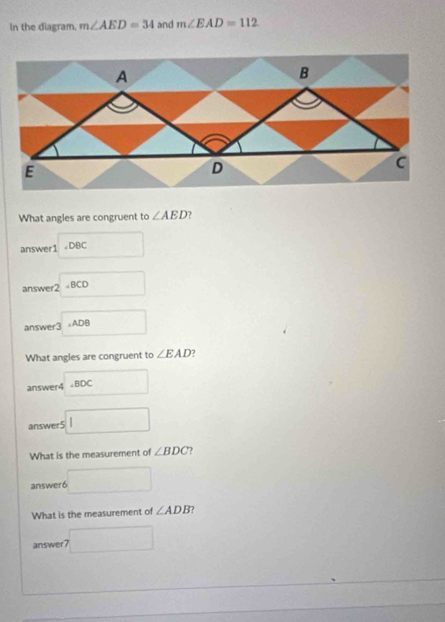 In the diagram. m∠ AED=34 and m∠ EAD=112
What angles are congruent to ∠ AED
□  
answer1 ∠ DBC
answe beginarrayr □  □
answer3=ADB
What angles are congruent to ∠ EAD^ 
answer4 ∠ BDC □ 
answer5 □ 
What is the measurement of ∠ BDC 2 
answer6 □ 
What is the measurement of ∠ ADB ? 
answer7 □