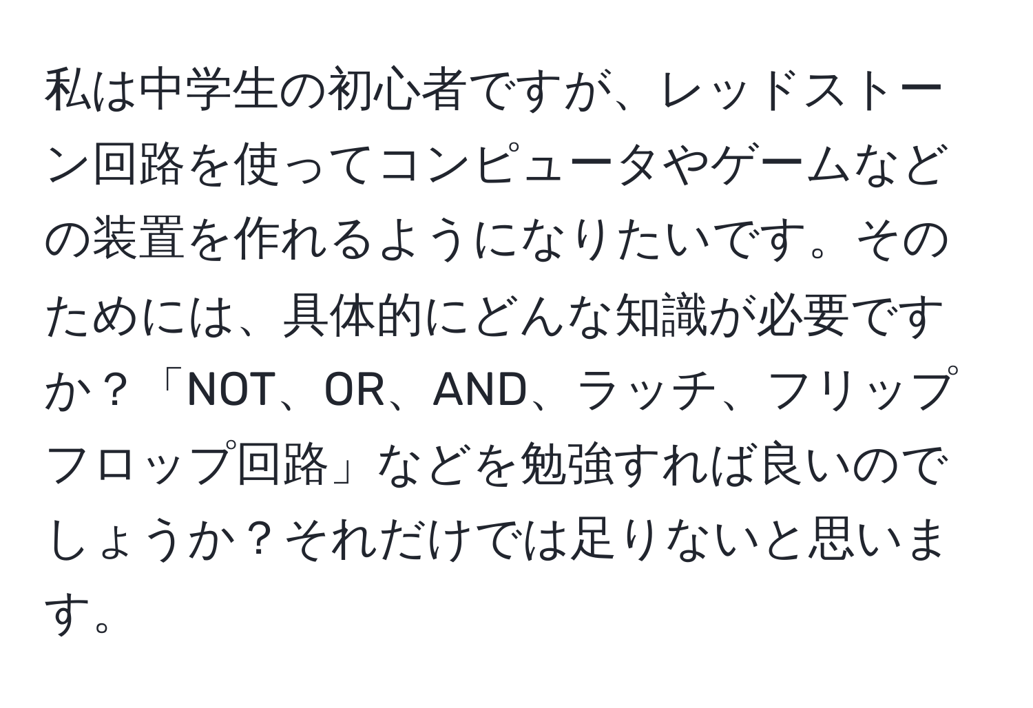 私は中学生の初心者ですが、レッドストーン回路を使ってコンピュータやゲームなどの装置を作れるようになりたいです。そのためには、具体的にどんな知識が必要ですか？「NOT、OR、AND、ラッチ、フリップフロップ回路」などを勉強すれば良いのでしょうか？それだけでは足りないと思います。